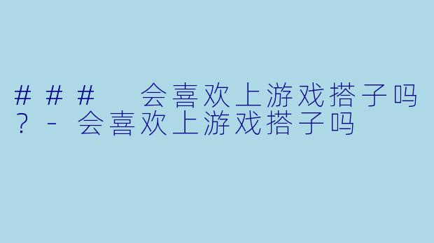 ### 会喜欢上游戏搭子吗？-会喜欢上游戏搭子吗