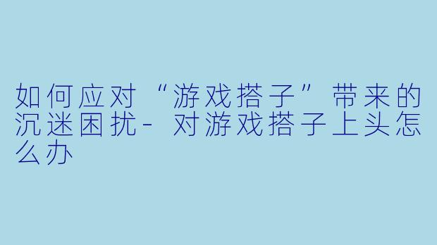 如何应对“游戏搭子”带来的沉迷困扰-对游戏搭子上头怎么办