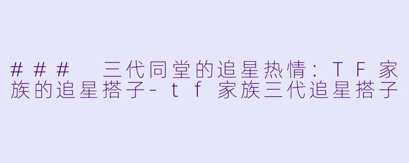 ### 三代同堂的追星热情：TF家族的追星搭子-tf家族三代追星搭子