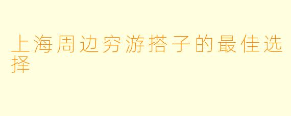 上海周边穷游搭子的最佳选择