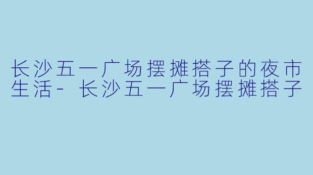 长沙五一广场摆摊搭子的夜市生活-长沙五一广场摆摊搭子