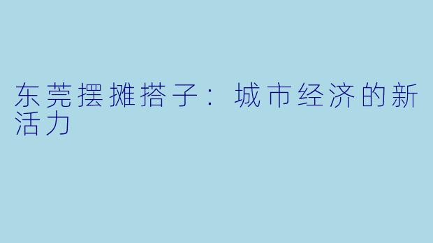 东莞摆摊搭子：城市经济的新活力