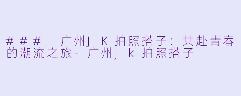 ### 广州JK拍照搭子：共赴青春的潮流之旅-广州jk拍照搭子