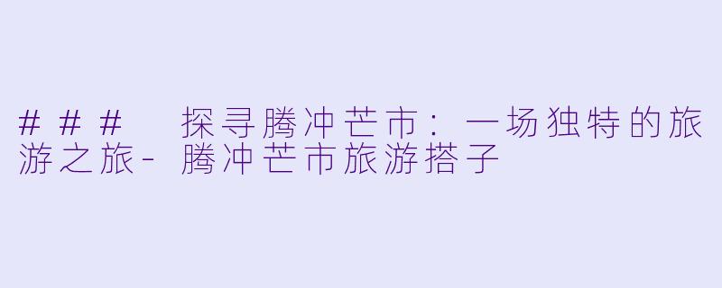 ### 探寻腾冲芒市：一场独特的旅游之旅-腾冲芒市旅游搭子