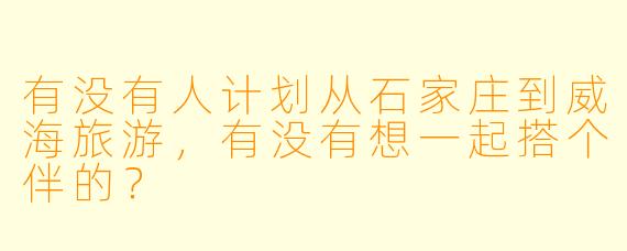 有没有人计划从石家庄到威海旅游，有没有想一起搭个伴的？