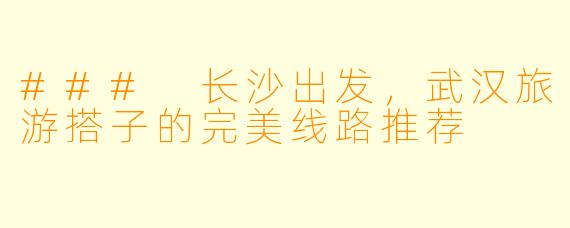 ### 长沙出发，武汉旅游搭子的完美线路推荐