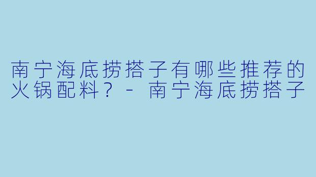 南宁海底捞搭子有哪些推荐的火锅配料？