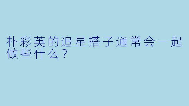 朴彩英的追星搭子通常会一起做些什么？