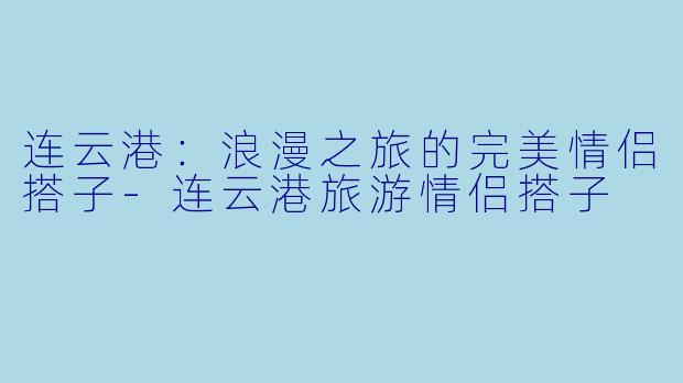 连云港：浪漫之旅的完美情侣搭子-连云港旅游情侣搭子
