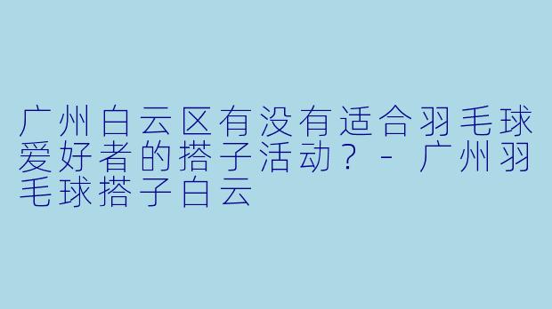 广州白云区有没有适合羽毛球爱好者的搭子活动？