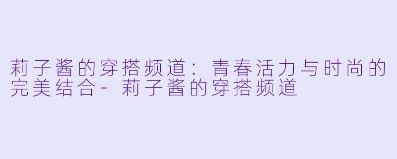 莉子酱的穿搭频道：青春活力与时尚的完美结合-莉子酱的穿搭频道