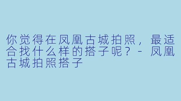 你觉得在凤凰古城拍照，最适合找什么样的搭子呢？