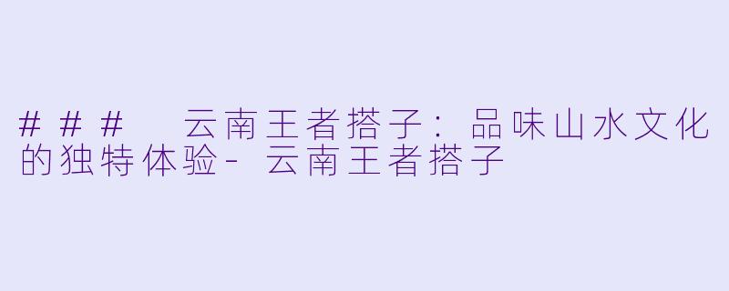 ### 云南王者搭子：品味山水文化的独特体验-云南王者搭子