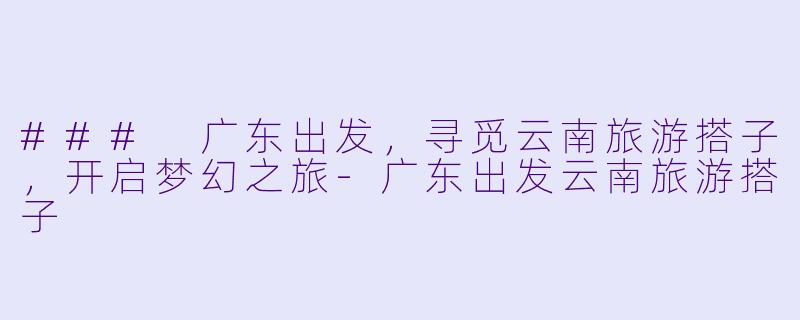 ### 广东出发,寻觅云南旅游搭子,开启梦幻之旅