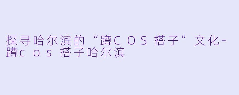 探寻哈尔滨的“蹲COS搭子”文化-蹲cos搭子哈尔滨