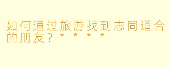 如何通过旅游找到志同道合的朋友？****