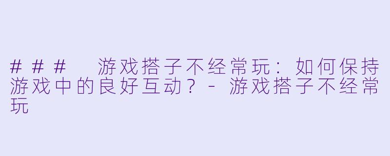 ### 游戏搭子不经常玩：如何保持游戏中的良好互动？-游戏搭子不经常玩