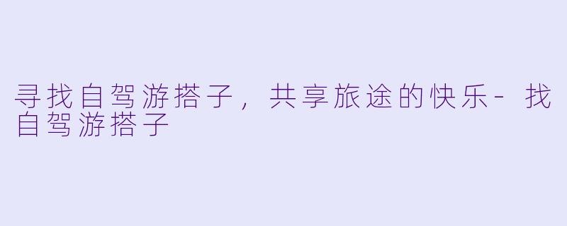 寻找自驾游搭子，共享旅途的快乐-找自驾游搭子