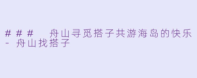 ### 舟山寻觅搭子共游海岛的快乐-舟山找搭子