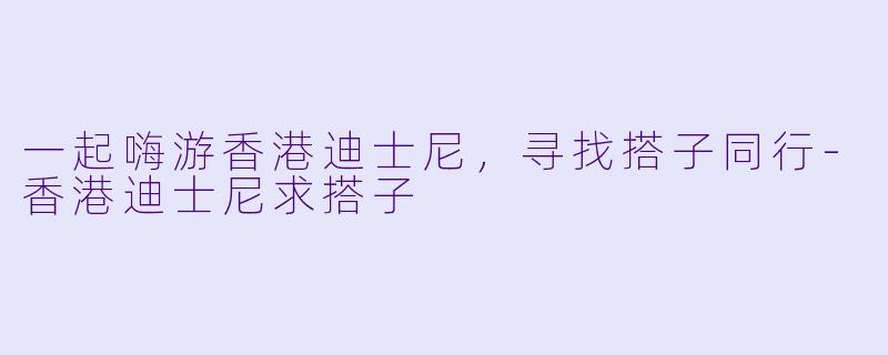 一起嗨游香港迪士尼，寻找搭子同行-香港迪士尼求搭子