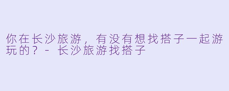 你在长沙旅游，有没有想找搭子一起游玩的？