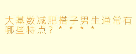 大基数减肥搭子男生通常有哪些特点？****