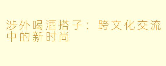 涉外喝酒搭子：跨文化交流中的新时尚