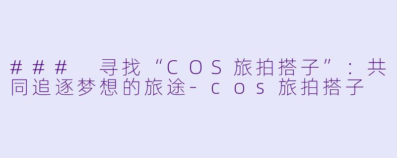 ### 寻找“COS旅拍搭子”：共同追逐梦想的旅途-cos旅拍搭子