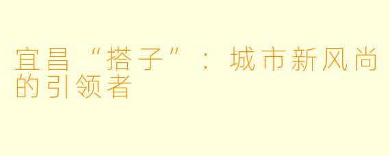 宜昌“搭子”：城市新风尚的引领者