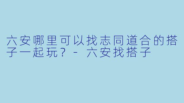 六安哪里可以找志同道合的搭子一起玩?