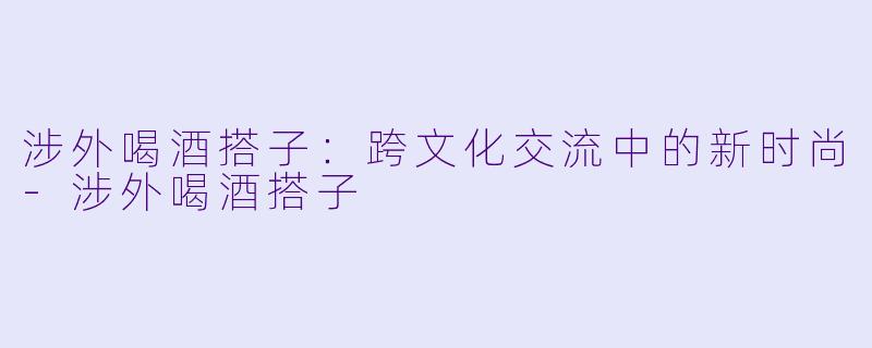 涉外喝酒搭子：跨文化交流中的新时尚-涉外喝酒搭子