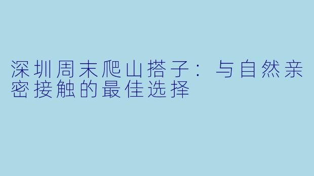 深圳周末爬山搭子：与自然亲密接触的最佳选择