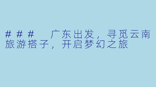 ### 广东出发，寻觅云南旅游搭子，开启梦幻之旅