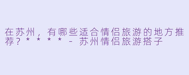 在苏州，有哪些适合情侣旅游的地方推荐？****-苏州情侣旅游搭子