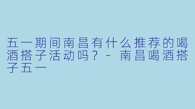 五一期间南昌有什么推荐的喝酒搭子活动吗？-南昌喝酒搭子五一
