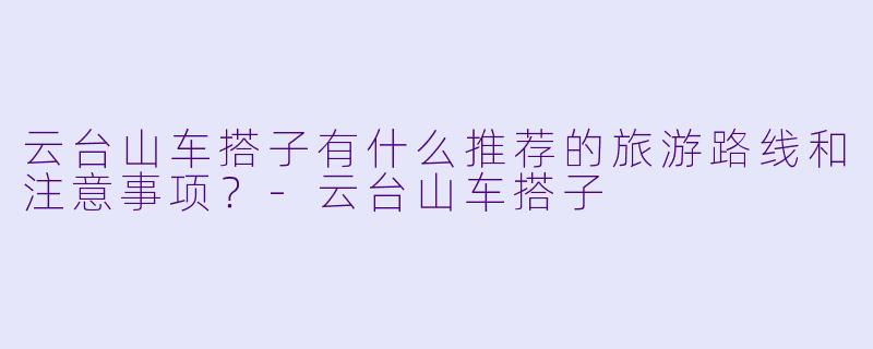 云台山车搭子有什么推荐的旅游路线和注意事项？-云台山车搭子