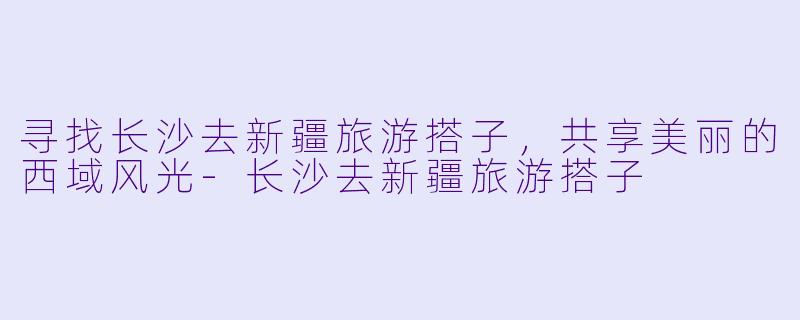 寻找长沙去新疆旅游搭子，共享美丽的西域风光-长沙去新疆旅游搭子