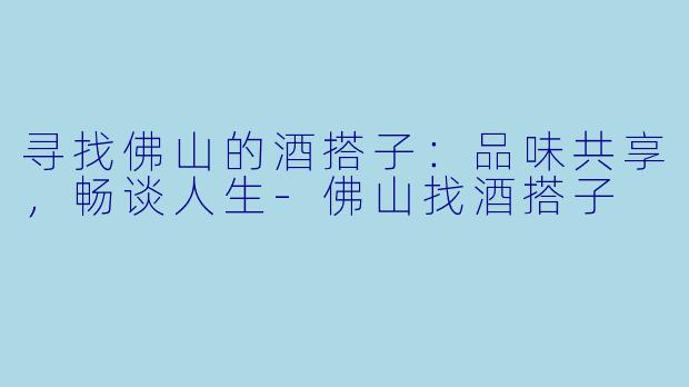 寻找佛山的酒搭子：品味共享，畅谈人生-佛山找酒搭子