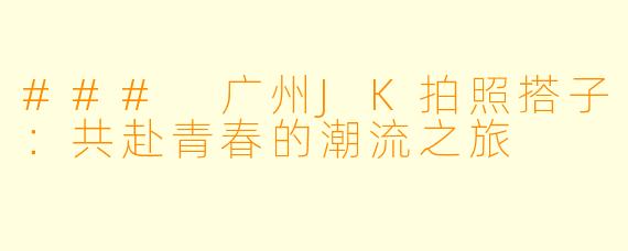 ### 广州JK拍照搭子:共赴青春的潮流之旅