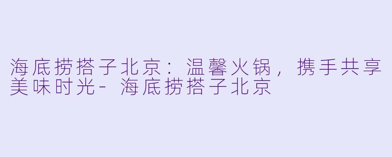 海底捞搭子北京：温馨火锅，携手共享美味时光-海底捞搭子北京