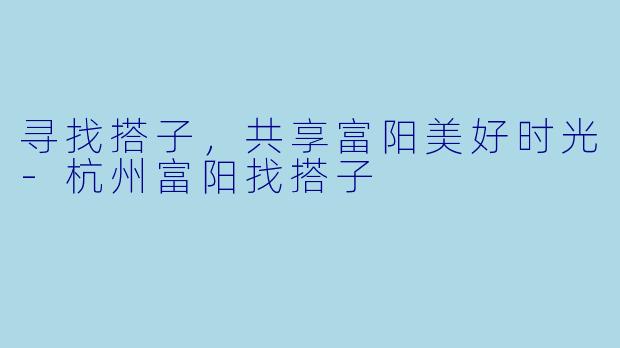 寻找搭子，共享富阳美好时光-杭州富阳找搭子