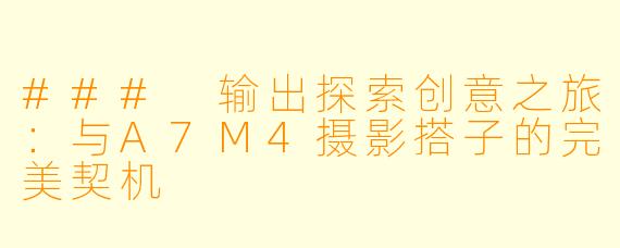 ### 输出探索创意之旅：与A7M4摄影搭子的完美契机