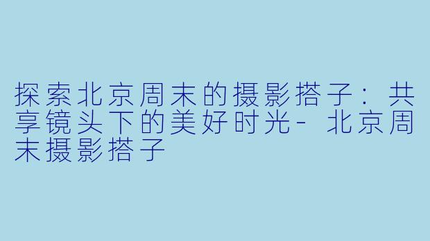 探索北京周末的摄影搭子：共享镜头下的美好时光-北京周末摄影搭子