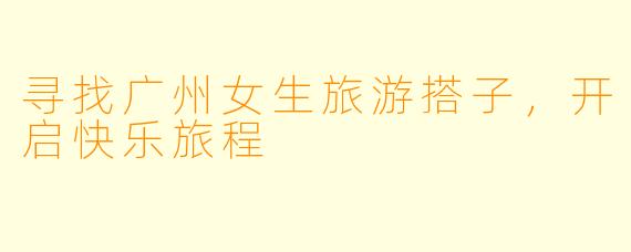 寻找广州女生旅游搭子，开启快乐旅程