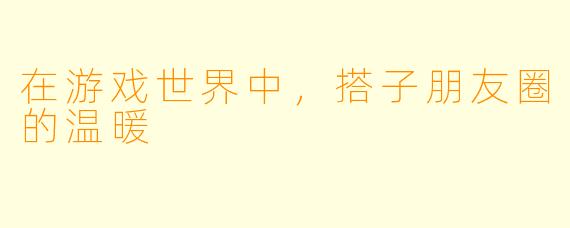 在游戏世界中，搭子朋友圈的温暖