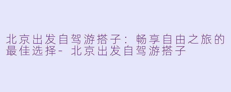 北京出发自驾游搭子:畅享自由之旅的最佳选择