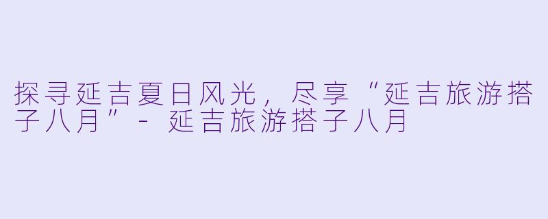 探寻延吉夏日风光，尽享“延吉旅游搭子八月”-延吉旅游搭子八月