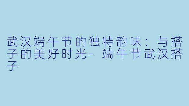 武汉端午节的独特韵味：与搭子的美好时光-端午节武汉搭子