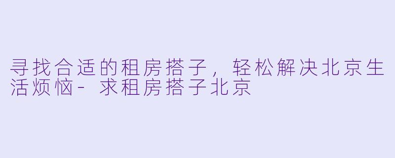 寻找合适的租房搭子，轻松解决北京生活烦恼-求租房搭子北京