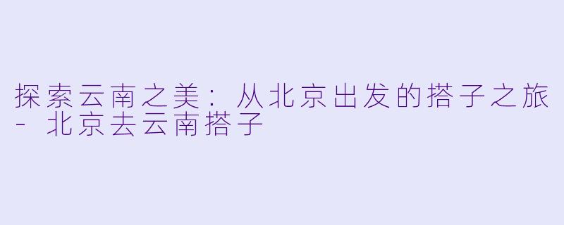 探索云南之美：从北京出发的搭子之旅-北京去云南搭子